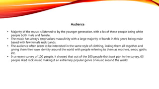Audience
• Majority of the music is listened to by the younger generation, with a lot of these people being white
people both male and female.
• The music has always emphasises masculinity with a large majority of bands in this genre being male
based with few female rock bands.
• The audience often seem to be interested in the same style of clothing, linking them all together and
giving them their own identity around the world with people referring to them as moshers, emos, goths
etc.
• In a recent survey of 100 people, it showed that out of the 100 people that took part in the survey, 63
people liked rock music making it an extremely popular genre of music around the world.
 