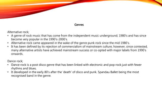 Genres
Alternative rock;
• A genre of rock music that has come from the independent music underground, 1980’s and has since
become very popular in the 1990’s-2000’s.
• Alternative rock came appeared in the wake of the genre punk rock since the mid 1980’s.
• It has been defined by its rejection of commercialism of mainstream culture, however, since contested,
many alternative artists have achieved mainstream success or co-opted with major labels from 1990’s
onwards.
Dance rock;
• Dance rock is a post disco genre that has been linked with electronic and pop rock just with fewer
rhythms and blues.
• It developed in the early 80’s after the ‘death’ of disco and punk. Spandau Ballet being the most
recognised band in the genre.
 