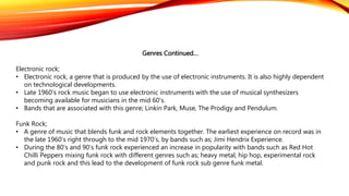 Genres Continued…
Electronic rock;
• Electronic rock, a genre that is produced by the use of electronic instruments. It is also highly dependent
on technological developments.
• Late 1960’s rock music began to use electronic instruments with the use of musical synthesizers
becoming available for musicians in the mid 60’s.
• Bands that are associated with this genre; Linkin Park, Muse, The Prodigy and Pendulum.
Funk Rock;
• A genre of music that blends funk and rock elements together. The earliest experience on record was in
the late 1960’s right through to the mid 1970’s, by bands such as; Jimi Hendrix Experience.
• During the 80’s and 90’s funk rock experienced an increase in popularity with bands such as Red Hot
Chilli Peppers mixing funk rock with different genres such as; heavy metal, hip hop, experimental rock
and punk rock and this lead to the development of funk rock sub genre funk metal.
 