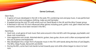 Genres Continued…
Glam Rock;
• A genre of music developed in the UK in the early 70’s combining rock and pop music, it was performed
by artists who wore outrageous clothing, make up and hairstyles.
• It peaked during the mid 70’s with artists such as; David Bowie in the UK and the Alice Cooper group.
• It declined in the mid 70’s but influenced other genres including punk, gothic rock, glam metal and new
romantics and has since been revived in the 90’s.
Hard Rock;
• Hard rock, a sub genre of rock music that came around in the mid 60’s with the garage, psychedelic and
blues rock movements.
• Uses aggressive rock vocals, distorted electric guitars, bass guitar, drums and is often accompanied with
the use of pianos and keyboards.
• Was developed into a major form of popular music in the 70’s with bands along the lines of Led Zepplin,
The Who, Deep Purple, Aerosmith and ACDC.
• During the 80’s, some hard rock bands turned towards pop rock while others began to return to hard
rock.
 