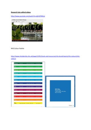 Research into salford videos

http://www.youtube.com/watch?v=eQrS3TRR1oI




NHS Colour Palette



http://www.nhsidentity.nhs.uk/page/11951/tools-and-resources/nhs-brand-basics/nhs-colours/nhs-
colours
 