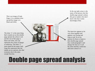 Double page spread analysis
This is an image of Lady
Gaga, it is a medium close
up and the image is in
black and white.
The letter „L‟ is the main thing
that‟s stands out on this double
page spread, the colour is red
and the rest of this page is
black and white, also red
represents the colour of danger
or seduction. The letter „L‟
must stand for her name Lady
Gaga this represents that she
stands out as a person, also that
everyone else is the same
except from her.
In the top right corner is the
name of the person who this
double page spread is about,
this gives readers who don‟t
know who she is some
knowledge of her.
The interview appears to be
very close together and
appears very boring and
long to read. So in my
opinion for them to improve
their double page spread
they could paragraph it and
change the font as it is all
the same and they could also
add some colour to it.
 