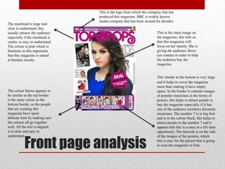 Front page analysis
The masthead is large and
clear to understand, this
usually attracts the audience
especially if the masthead is
catchy or easy to understand.
The colour is pink which is
feminine so this represents
that this magazine is aimed
at females mostly.
This is the main image on
the magazine, this tells us
that this magazine will
focus on her mainly. She is
giving the audience direct
eye contact in order to help
the audience buy the
magazine.
This border at the bottom is very large
and it helps to cover the magazine
more than making it have empty
space. In the border it contains images
of popular musicians in the forms of
posters, this helps to attract people to
buy the magazine especially if it has
one of the audience members favourite
musicians. The number 7 is in big font
and is in the colour black, this helps to
attract people to the number 7 and it
appears that this is a once in a life time
opportunity. The barcode is on the side
of the images of the posters, which
this is easy for the person that is going
to scan the magazine to find.
The colour theme appears to
be similar as the top border
is the same colour as the
bottom border, so the people
that are creating this
magazine have spent
delicate time by making sure
the colours all go together
well. All the text is aligned,
it is clear and easy to
understand.
This is the logo from which the company that has
produced this magazine. BBC is widely known
media company that has been around for decades.
 