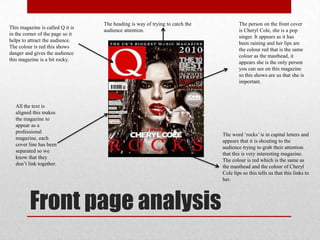 Front page analysis
This magazine is called Q it is
in the corner of the page so it
helps to attract the audience.
The colour is red this shows
danger and gives the audience
this magazine is a bit rocky.
The person on the front cover
is Cheryl Cole, she is a pop
singer. It appears as it has
been raining and her lips are
the colour red that is the same
colour as the masthead, it
appears she is the only person
you can see on this magazine
so this shows are us that she is
important.
The word „rocks‟ is in capital letters and
appears that it is shouting to the
audience trying to grab their attention
that this is very interesting magazine.
The colour is red which is the same as
the masthead and the colour of Cheryl
Cole lips so this tells us that this links to
her.
The heading is way of trying to catch the
audience attention.
All the text is
aligned this makes
the magazine to
appear as a
professional
magazine, each
cover line has been
separated so we
know that they
don‟t link together.
 