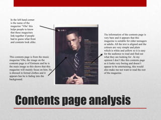 Contents page analysis
This contents page is from the music
magazine Vibe, the image on the
contents page is of Eminem and he is
the main image so this shows that this
magazine will mainly focus on him. He
is dressed in formal clothes and it
appears has he is fading into the
background.
The information of the contents page is
very bare and it appears that this
magazine is suitable for older teenagers
or adults. All the text is aligned and the
colours are very simple and plain
which is white and yellow so it is easy
for the audience to read and find out
what they are looking for . In my
opinion I don‟t like this contents page
as it looks very boring and doesn‟t
appear to be entertaining, this would
also make me not want to read the rest
of the magazine.
In the left hand corner
is the name of the
magazine „Vibe‟ this
helps people to know
that these magazines
link together if people
had to guess what front
and contents look alike.
 