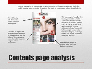 Contents page analysis
It has the masthead of the magazine and the word contents to tell the audience what page this is. The
word is in capital letters to shout to the audience that this is the contents page and you should look at it.
This is an image of Lana Del Rey,
this image was taken so that it
doesn‟t show the whole face but
enough for the audience to know
who it is. Also on the side of her
face is blood, this gives the
audience a feeling of what could
be happening to her and make
them more intrigued, so the page
number is in big font for them to
turn to that page first.
There are other images of
different bands which the
audience can turn to
The text is all aligned and
the page numbers are easily
for the audience to find. The
colour of the boxes are red
which shows this magazine
has good colour
coordination.
This sub heading
tells the audience
what is featured in
this magazine.
 