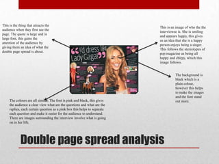 Double page spread analysis
This is the thing that attracts the
audience when they first see the
page. The quote is large and in
large font, this gains the
attention of the audience by
giving them an idea of what the
double page spread is about.
This is an image of who the the
interviewee is. She is smiling
and appears happy, this gives
us an idea that she is a happy
person enjoys being a singer.
This follows the stereotypes of
pop magazine as being all
happy and chirpy, which this
image follows.
The colours are all similar. The font is pink and black, this gives
the audience a clear view what are the questions and what are the
replies, each certain question as a pink box this helps to separate
each question and make it easier for the audience to understand.
There are images surrounding the interview involve what is going
on in her life.
The background is
black which is a
plain colour,
however this helps
to make the images
and the font stand
out more.
 
