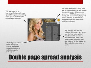 Double page spread analysis
This is an image of the
interviewee for the double page
spread. She appears to be smiling
so this give us an idea that this
could be a pop magazine.
The name of the singer is in big front
and the colour matches her hair. Around
her name is flowers, daisy represent
peace and a childlike image as children
mostly girls are known for playing with
daisy's as a child, so she could be a
singer for young girls and be a role
model towards them.
The interview is in two long
columns, this appears very boring
and simple as in my opinion I
wouldn‟t want to read it as it
would have been better is the
interview was spread out more.
The colour of the font links to the
daisy and white is the colour of
purity.
The background colour
blends in very well
with the double page
spread, it also helps to
make the magazine
look very nice.
 