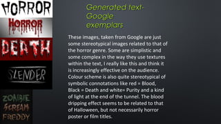 Generated textGoogle
exemplars
These images, taken from Google are just
some stereotypical images related to that of
the horror genre. Some are simplistic and
some complex in the way they use textures
within the text, I really like this and think it
is increasingly effective on the audience.
Colour scheme is also quite stereotypical of
symbolic connotations like red = Blood,
Black = Death and white= Purity and a kind
of light at the end of the tunnel. The blood
dripping effect seems to be related to that
of Halloween, but not necessarily horror
poster or film titles.

 