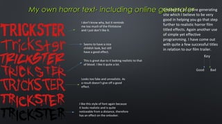 Created by an online
My own horror text- including online generator generating
site which I believe to be very
I don’t know why, but it reminds
me too much of the Flintstone
and I just don’t like it.

Seems to have a nice
childish look, but still
have a good effect.
This is great due to it looking realistic to that
of blood. I like it quite a lot.

Looks too fake and unrealistic. As
a result doesn’t give off a good
effect.

I like this style of font again because
it looks realistic and is quite
noticeable from a distance, therefore
has an effect on the onlooker.

good in helping you go that step
further to realistic horror film
titled effects. Again another use
of simple yet effective
programming. I have come out
with quite a few successful titles
in relation to our film trailer.

 