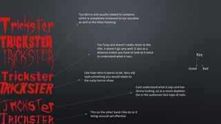 Too skinny and usually related to vampires
which is completely irrelevant to our storyline
as well as the titles meaning.

Too fuzzy and doesn’t really relate to the
title, it doesn’t go very well, it also at a
distance makes you have to look at it twice
to understand what it says.

Like how retro it seems to be. Very old
style something you would relate to
the rocky horror show.
Cant understand what it says and too
skinny looking, so as a result depletes
the in the audiences face type of style.

This on the other hand I like do to it
being unusual yet effective.

 