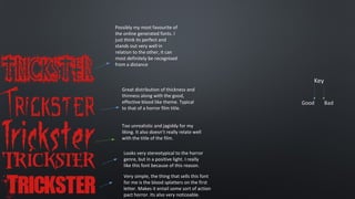 Possibly my most favourite of
the online generated fonts. I
just think its perfect and
stands out very well in
relation to the other, it can
most definitely be recognised
from a distance

Great distribution of thickness and
thinness along with the good,
effective blood like theme. Typical
to that of a horror film title.
Too unrealistic and jagiddy for my
liking. It also doesn’t really relate well
with the title of the film.
Looks very stereotypical to the horror
genre, but in a positive light. I really
like this font because of this reason.
Very simple, the thing that sells this font
for me is the blood splatters on the first
letter. Makes it entail some sort of action
pact horror. Its also very noticeable.

 