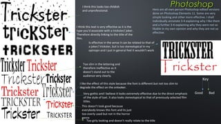 I think this looks too childish
and unprofessional.

Photoshop

Here are all own person Photoshop edited versions
done on Photoshop Elements 11. Some are very
simple looking and other more effective. I shall
individually annotate 3-4 explaining why I like them
and a further 3-4 explaining why they were not so
likable in my own opinion and why they are not so
effective.

I think this text is very effective as it is the
type you’d associate with a trickster/ joker.
Therefore directly linking to the title of the
film.
Is effective in the sense it can be related to that of
a joker/ trickster, but is too stereotypical in my
opinopn and I just in general feel it wouldn’t work

Too slim in the lettering and
therefore ineffective as it
doesn’t stand out to the
audience very clearly.

Key

I like the effect of this style because the font is different but not too slim to
degrade the effect on the onlooker.
Very gothic and I believe it looks extremely effective due to the direct emphasis
of the style of taxt. It also looks stereotypical to that of previously selected film
titles.
This doesn’t look good because
everybody knows this font and its just
too overly used but not in the horror
genre
Too girly looking and doesn’t really relate to the title

Good

Bad

 