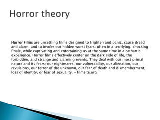 Horror Films are unsettling films designed to frighten and panic, cause dread
and alarm, and to invoke our hidden worst fears, often in a terrifying, shocking
finale, while captivating and entertaining us at the same time in a cathartic
experience. Horror films effectively center on the dark side of life, the
forbidden, and strange and alarming events. They deal with our most primal
nature and its fears: our nightmares, our vulnerability, our alienation, our
revulsions, our terror of the unknown, our fear of death and dismemberment,
loss of identity, or fear of sexuality. – filmsite.org
 