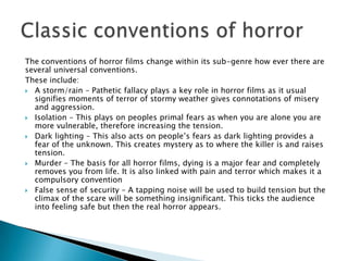 The conventions of horror films change within its sub-genre how ever there are
several universal conventions.
These include:
 A storm/rain – Pathetic fallacy plays a key role in horror films as it usual
  signifies moments of terror of stormy weather gives connotations of misery
  and aggression.
 Isolation – This plays on peoples primal fears as when you are alone you are
  more vulnerable, therefore increasing the tension.
 Dark lighting – This also acts on people’s fears as dark lighting provides a
  fear of the unknown. This creates mystery as to where the killer is and raises
  tension.
 Murder – The basis for all horror films, dying is a major fear and completely
  removes you from life. It is also linked with pain and terror which makes it a
  compulsory convention
 False sense of security – A tapping noise will be used to build tension but the
  climax of the scare will be something insignificant. This ticks the audience
  into feeling safe but then the real horror appears.
 