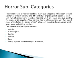 The overall genre of “horror” contains many sub categories which each contain
a different style of “enemy” and different style of protagonist. Each has their
own style of camerawork, sound and editing which give them a unique identity.
For example “28 days later” is a zombie-horror which contains very fast paced
shots which follow the action whilst “Halloween” contains slower scenes which
focus more on building tension.
These horror sub-categories include:
 Monster

 Psychological

 Slasher

 Zombie

 Gore

 Horror hybrids (with comedy or action etc.)
 