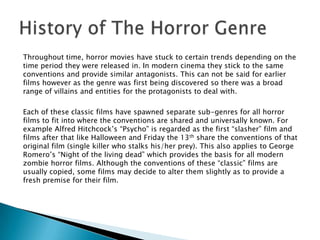 Throughout time, horror movies have stuck to certain trends depending on the
time period they were released in. In modern cinema they stick to the same
conventions and provide similar antagonists. This can not be said for earlier
films however as the genre was first being discovered so there was a broad
range of villains and entities for the protagonists to deal with.

Each of these classic films have spawned separate sub-genres for all horror
films to fit into where the conventions are shared and universally known. For
example Alfred Hitchcock’s “Psycho” is regarded as the first “slasher” film and
films after that like Halloween and Friday the 13th share the conventions of that
original film (single killer who stalks his/her prey). This also applies to George
Romero’s “Night of the living dead” which provides the basis for all modern
zombie horror films. Although the conventions of these “classic” films are
usually copied, some films may decide to alter them slightly as to provide a
fresh premise for their film.
 