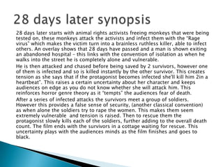 28 days later starts with animal rights activists freeing monkeys that were being
tested on, these monkeys attack the activists and infect them with the “Rage
virus” which makes the victim turn into a brainless ruthless killer, able to infect
others. An overlay shows that 28 days have passed and a man is shown exiting
an abandoned hospital – this links with the convention of isolation as when he
walks into the street he is completely alone and vulnerable.
He is then attacked and chased before being saved by 2 survivors, however one
of them is infected and so is killed instantly by the other survivor. This creates
tension as she says that if the protagonist becomes infected she'll kill him 2in a
heartbeat”. This raises a certain uncertainty about her character and keeps
audiences on edge as you do not know whether she will attack him. This
reinforces horror genre theory as it “tempts” the audiences fear of death.
After a series of infected attacks the survivors meet a group of soldiers.
However this provides a false sense of security, (another classical convention)
as when alone the soldiers try to rape the women. This makes them seem
extremely vulnerable and tension is raised. Then to rescue them the
protagonist slowly kills each of the soldiers, further adding to the overall death
count. The film ends with the survivors in a cottage waiting for rescue. This
uncertainty plays with the audiences minds as the film finishes and goes to
black.
 