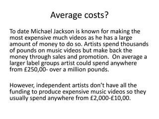 Average costs?
To date Michael Jackson is known for making the
most expensive much videos as he has a large
amount of money to do so. Artists spend thousands
of pounds on music videos but make back the
money through sales and promotion. On average a
larger label groups artist could spend anywhere
from £250,00- over a million pounds.
However, independent artists don’t have all the
funding to produce expensive music videos so they
usually spend anywhere from £2,000-£10,00.
 