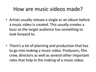 How are music videos made?
• Artists usually release a single or an album before
a music video is created. This usually creates a
buzz so the target audience has something to
look forward to.
• There’s a lot of planning and production that has
to go into making a music video. Producers, film
crew, directors as well as several other important
roles that help in the making of a music video.
 