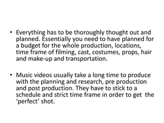 • Everything has to be thoroughly thought out and
planned. Essentially you need to have planned for
a budget for the whole production, locations,
time frame of filming, cast, costumes, props, hair
and make-up and transportation.
• Music videos usually take a long time to produce
with the planning and research, pre production
and post production. They have to stick to a
schedule and strict time frame in order to get the
‘perfect’ shot.
 