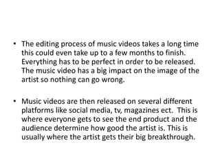 • The editing process of music videos takes a long time
this could even take up to a few months to finish.
Everything has to be perfect in order to be released.
The music video has a big impact on the image of the
artist so nothing can go wrong.
• Music videos are then released on several different
platforms like social media, tv, magazines ect. This is
where everyone gets to see the end product and the
audience determine how good the artist is. This is
usually where the artist gets their big breakthrough.
 