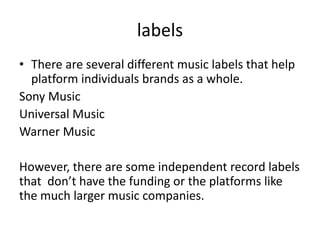 labels
• There are several different music labels that help
platform individuals brands as a whole.
Sony Music
Universal Music
Warner Music
However, there are some independent record labels
that don’t have the funding or the platforms like
the much larger music companies.
 