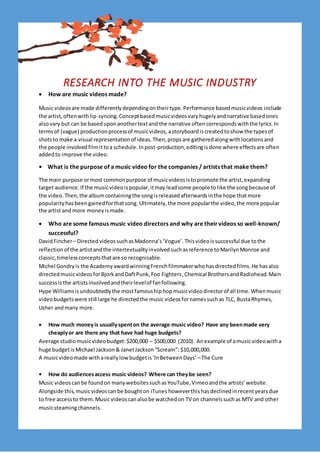 RESEARCH INTO THE MUSIC INDUSTRY
 How are music videos made?
Music videosare made differentlydependingontheirtype.Performance basedmusicvideos include
the artist,oftenwithlip-syncing.Conceptbasedmusicvideosvaryhugelyandnarrative basedones
alsovary but can be baseduponanothertextand the narrative oftencorrespondswiththe lyrics.In
termsof (vague) productionprocessof musicvideos,astoryboardiscreatedtoshow the typesof
shotsto make a visual representationof ideas.Then,propsare gatheredalongwithlocationsand
the people involvedfilmittoa schedule. Inpost-production,editingisdone where effectsare often
addedto improve the video.
• What is the purpose of a music video for the companies / artists that make them?
The main purpose ormost commonpurpose of musicvideosistopromote the artist,expanding
target audience. If the musicvideoispopular,itmay leadsome people tolike the songbecause of
the video.Then,the albumcontainingthe songisreleasedafterwardsinthe hope thatmore
popularityhasbeengainedforthatsong. Ultimately,the more popularthe video,the more popular
the artist and more moneyismade.
 Who are some famous music video directors and why are theirvideos so well-known/
successful?
DavidFincher– DirectedvideossuchasMadonna’s‘Vogue’.Thisvideoissuccessful due tothe
reflectionof the artistandthe intertextualityinvolvedsuchasreference toMarilynMonroe and
classic,timelessconceptsthatare so recognisable.
Michel Gondryis the AcademyawardwinningFrenchfilmmakerwhohasdirectedfilms.He hasalso
directedmusicvideosforBjorkandDaftPunk,Foo Fighters,Chemical BrothersandRadiohead.Main
successisthe artistsinvolvedandtheirlevelof fanfollowing.
Hype Williamsisundoubtedlythe mostfamoushiphopmusicvideodirectorof all time.Whenmusic
videobudgetswere still large he directedthe music videosfornamessuchas TLC, BustaRhymes,
Usher andmany more.
 How much moneyis usuallyspenton the average music video? Have any beenmade very
cheaplyor are there any that have had huge budgets?
Average studiomusicvideobudget:$200,000 – $500,000 (2010). Anexample of amusicvideowitha
huge budgetis Michael Jackson& JanetJackson“Scream”: $10,000,000.
A musicvideomade withareallylowbudgetis‘InBetweenDays’ –The Cure
• How do audiencesaccess music videos? Where can theybe seen?
Music videoscanbe foundon manywebsitessuchasYouTube,Vimeoandthe artists’website.
Alongside this,musicvideoscanbe boughton iTunes howeverthishasdeclinedinrecentyearsdue
to free accessto them.Music videoscanalsobe watchedon TV on channelssuchas MTV and other
musicsteamingchannels.
 