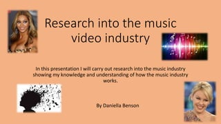 Research into the music
video industry
In this presentation I will carry out research into the music industry
showing my knowledge and understanding of how the music industry
works.
By Daniella Benson
 