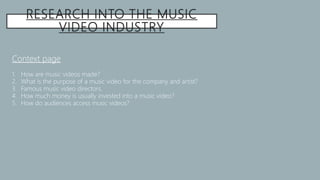 RESEARCH INTO THE MUSIC
VIDEO INDUSTRY
Context page
1. How are music videos made?
2. What is the purpose of a music video for the company and artist?
3. Famous music video directors.
4. How much money is usually invested into a music video?
5. How do audiences access music videos?
 