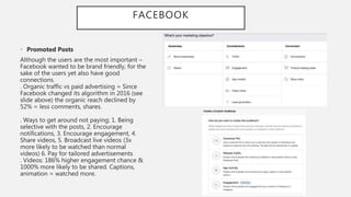 FACEBOOK
• Promoted Posts
Although the users are the most important –
Facebook wanted to be brand friendly, for the
sake of the users yet also have good
connections.
. Organic traffic vs paid advertising = Since
Facebook changed its algorithm in 2016 (see
slide above) the organic reach declined by
52% = less comments, shares.
. Ways to get around not paying; 1. Being
selective with the posts, 2. Encourage
notifications, 3. Encourage engagement, 4.
Share videos, 5. Broadcast live videos (3x
more likely to be watched than normal
videos) 6. Pay for tailored advertisements
. Videos: 186% higher engagement chance &
1000% more likely to be shared. Captions,
animation = watched more.
 