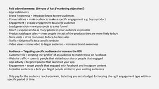 . Paid advertisements: 10 types of Ads (‘marketing objectives’)
- App Instalments
- Brand Awareness = introduce brand to new audiences
- Conversations = make audiences make a specific engagement e.g. buy a product
- Engagement = expose engagement to a large audience
- Lead generation = new prospects to sales funnel
- Reach = expose ads to as many people in your audience as possible
- Product catalogue sales = show people the ads of the products they are more likely to buy
- Store visits = drive costumers to face-to-face sales
- Traffic = Drive traffic to a specific website
- Video views = show video to larger audience – increases brand awareness
. Audience – Targeting specific audiences to increase the ROI
- Customer file = creating the ‘profile’ of an audience to match those on Facebook
- Website traffic = towards people that visited your site or people that engaged
- App activity = targeted people that launched your app
- Engagement = target people that engaged with Facebook and Instagram content
- Lookalike audiences = Lets you target people similar to your existing audiences
. Only pay for the audience reach you want, by letting you set a budget & choosing the right engagement type within a
specific period of time.
 