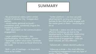 SUMMARY
. No promotional videos within similar
market of Leicester City / Independent
authors
- social media; personal accounts –
sometimes work, sometimes disgust the
marketing (both?)
- VERY dependent on fan communication /
engagement
. Larger publishing houses = less
communication, more videos / photos
- Examples; author voice overs / symbolic
videos – little narrative as these tend to be
fan made
. Both = use of hashtags = so important,
more so for twitter.
. Twitter platform = can less use paid
advertisements, as long as have loyal
fanbase & fans that actually engage with
the media given to them – encourage to
do so
. Facebook = videos are still the most
effective marketing, yet due to the
developments in Facebooks relationship
with brands it is harder to an organic
obtainment of engagement – paid ads,
when tailored, are very effective.
. Tailored ads = obtain desired audience
. Videos as a whole = the most effective,
encouraging engagement over any type of
 