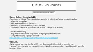 PUBLISHING HOUSES
Harper Collins / ‘BookStudio16’.
. Two types of videos: Add a short story narrative or interviews / voice overs with author
- brings the book alive
- adds a personal feel to the author
- gives a more interactive insight into the book
- Link in with themes: e.g. international woman’s day (wonder woman)
. Twitter; links to blog
- Very little interaction / RTing, seems that people just read articles
- Competitions (only 6 people entered) -
https://twitter.com/HarperCollins/status/969622124372615169
WHSmith:
. What people are most familiar with? – yet do grouped videos, lack of narrative etc.
- wouldn’t work because not mass distribution & only one new product – would possibly work for
grouped video.
Predominately looking at videos
 