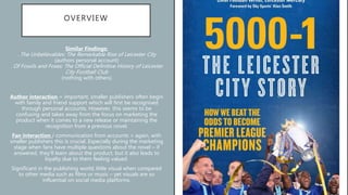 OVERVIEW
Similar Findings:
. The Unbelievables: The Remarkable Rise of Leicester City
(authors personal account)
. Of Fossils and Foxes: The Official Definitive History of Leicester
City Football Club
(nothing with others)
Author interaction = important, smaller publishers often begin
with family and friend support which will first be recognised
through personal accounts. However, this seems to be
confusing and takes away from the focus on marketing the
product when it comes to a new release or maintaining the
recognition from a previous novel.
Fan interaction / communication from accounts = again, with
smaller publishers this is crucial. Especially during the marketing
stage when fans have multiple questions about the novel – if
answered, they’ll learn about the product, but it also leads to
loyalty due to them feeling valued.
Significant in the publishing world; little visual when compared
to other media such as films or music – yet visuals are so
influential on social media platforms.
 