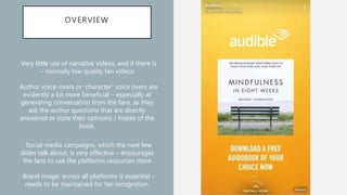 OVERVIEW
. Very little use of narrative videos, and if there is
– normally low quality fan videos
. Author voice-overs or ‘character’ voice overs are
evidently a lot more beneficial – especially at
generating conversation from the fans, as they
ask the author questions that are directly
answered or state their opinions / hopes of the
book.
. Social media campaigns, which the next few
slides talk about, is very effective – encourages
the fans to use the platforms resources more
. Brand image, across all platforms is essential –
needs to be maintained for fan recognition.
 