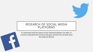 RESEARCH OF SOCIAL MEDIA
PLATFORMS
To understand what the extent of each individual platform can offer, it’s
crucial to understand the functions they give, and how this can best reach
the audience desired.
 