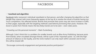 FACEBOOK
• Newsfeed and algorithm
Facebook tailor everyone’s individual newsfeeds to that person, and after changing the algorithm so that
people they interact with more frequently appear at the top & to resolve the issues of brands having too
much competition, this effected brands. Brands that promote their posts may see more increase in traffic
to their pages, especially with the targeting methods used behind promoting their posts. However, the
boost in posts from friends means the less likely brands are to be seen – even video posts.
“Crowding out the personal moments” – Mark Zuckerberg
Although, I don’t think this is a problem for smaller brands such as Blue Army Publishing, because posts
from brands, when circulated amongst friends, will be a part of the ‘important posts’. So, with the high
amount of reliance on fan loyalty, and the niche market it can only reach within Leicester and its fans –
this will be shared still.
“Encourage community engagement and generate positive participation”
 