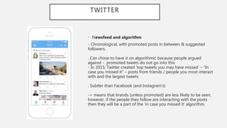 TWITTER
• Newsfeed and algorithm
- Chronological, with promoted posts in between & suggested
followers.
. Can chose to have it on algorithmic because people argued
against - promoted tweets do not go into this
- In 2015; Twitter created ‘top tweets you may have missed’ – “In
case you missed it” – posts from friends / people you most interact
with and the largest tweets
. Subtler than Facebook (and Instagram’s)
-> means that brands (unless promoted) are less likely to be seen,
however, if the people they follow are interacting with the posts
then they will be a part of the ‘in case you missed it’ algorithm.
 