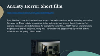 Anxiety Horror Short film
https://youtu.be/pq-4vY5cUCs?si=XMD7uEak4ePEZtRU
From this short horror film, I gathered what some codes and conventions are for an anxiety horror short
film would be. These include: jump scares, limited settings, an over-arching theme throughout (for
example medication), limited characters (for example the horror film ANXIETY has two total characters,
the protagonist and the antagonist. Using this, I have learnt what people would expect from a short
horror film and the quality I should aim for.
 