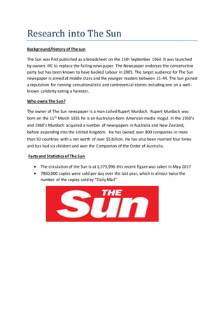 Research into The Sun
Background/history of The sun
The Sun was first published as a broadsheet on the 15th September 1964. It was launched
by owners IPC to replace the failing newspaper. The Newspaper endorses the conservative
party but has been known to have backed Labour in 2005. The target audience for The Sun
newspaper is aimed at middle class and the younger readers between 15-44. The Sun gained
a reputation for running sensationalistic and controversial stories including one on a well-
known celebrity eating a hamster.
Who owns The Sun?
The owner of The Sun newspaper is a man called Rupert Murdoch. Rupert Murdoch was
born on the 11th March 1931 he is an Australian-born American media mogul. In the 1950’s
and 1960’s Murdoch acquired a number of newspapers in Australia and New Zealand,
before expanding into the United Kingdom. He has owned over 800 companies in more
than 50 countries with a net worth of over $5 billion. He has also been married four times
and has had six children and won the Companion of the Order of Australia.
Facts and Statistics of The Sun
 The circulation of the Sun is at 1,575,996 this recent figure was taken in May 2017
 7860,000 copies were sold per day over the last year, which is almost twice the
number of the copies sold by “Daily Mail”
 