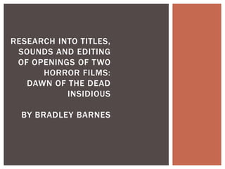 RESEARCH INTO TITLES, 
SOUNDS AND EDITING 
OF OPENINGS OF TWO 
HORROR FILMS: 
DAWN OF THE DEAD 
INSIDIOUS 
BY BRADLEY BARNES 
 