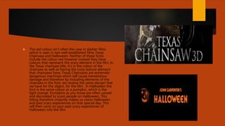  The red colour isn’t often the case in slasher films
which is seen in two well established films Texas
Chainsaw and Halloween. Neither of these fonts
include the colour red however instead they have
colours that represent the scary element in the film. In
the Texas chainsaw title, it’s in the colour of the
chainsaw as well as having the rusty texture element
that chainsaws have. Texas Chainsaws are extremely
dangerous machines which will cause tremendous
damage and therefore by including elements of the
chainsaw in the font, we receive the same danger that
we have for the object, for the film. In Halloween the
font is the same colour as a pumpkin, which is the
light orange. Pumpkins as you know are often carved
and decorated to scare people on Halloween. This
titling therefore instantly makes us vision Halloween
and past scary experiences on that special day. This
will then carry on your past scary experiences of
Halloween into the film.
 