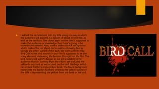  I added the red element into my title using in a way in which,
the audience will assume is a splash of blood on the title, as
well as the red font. The blood stain on the title is supposed to
make the audience acknowledge that there’s going to be
violence and deaths. Also, there’s often a black background
which makes the red stand out as well as showing fear as
people are often scared of the dark. We went with the title
Bird Call as the bird sounds in our film is supposed to be the
scary element, increasing the tension through out the film. The
bird noises will signify danger as we will establish to the
audience that it’s coming from the villain. We included the
yellow in our font as we focused on the bird Starlings, which
have black feathers and a yellow beak. The black background
represents the bodies feathers whereas the yellow outline on
the title is representing the yellow from the beak of the bird.
 