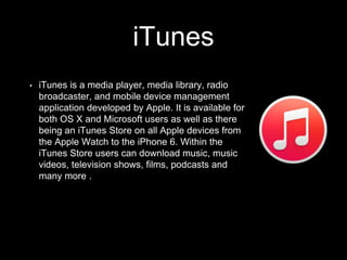 iTunes
• iTunes is a media player, media library, radio
broadcaster, and mobile device management
application developed by Apple. It is available for
both OS X and Microsoft users as well as there
being an iTunes Store on all Apple devices from
the Apple Watch to the iPhone 6. Within the
iTunes Store users can download music, music
videos, television shows, films, podcasts and
many more .
 