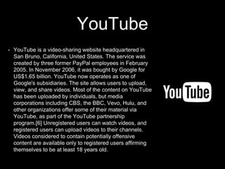 YouTube
• YouTube is a video-sharing website headquartered in
San Bruno, California, United States. The service was
created by three former PayPal employees in February
2005. In November 2006, it was bought by Google for
US$1.65 billion. YouTube now operates as one of
Google's subsidiaries. The site allows users to upload,
view, and share videos. Most of the content on YouTube
has been uploaded by individuals, but media
corporations including CBS, the BBC, Vevo, Hulu, and
other organizations offer some of their material via
YouTube, as part of the YouTube partnership
program.[6] Unregistered users can watch videos, and
registered users can upload videos to their channels.
Videos considered to contain potentially offensive
content are available only to registered users affirming
themselves to be at least 18 years old.
 