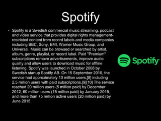 Spotify
• Spotify is a Swedish commercial music streaming, podcast
and video service that provides digital rights management-
restricted content from record labels and media companies
including BBC, Sony, EMI, Warner Music Group, and
Universal. Music can be browsed or searched by artist,
album, genre, playlist, or record label. Paid "Premium"
subscriptions remove advertisements, improve audio
quality and allow users to download music for offline
listening. Spotify was launched in October 2008 by
Swedish startup Spotify AB. On 15 September 2010, the
service had approximately 10 million users,[8] including
2.5 million users with paid subscriptions.[9][10] The service
reached 20 million users (5 million paid) by December
2012, 60 million users (15 million paid) by January 2015,
and more than 75 million active users (20 million paid) by
June 2015.
 