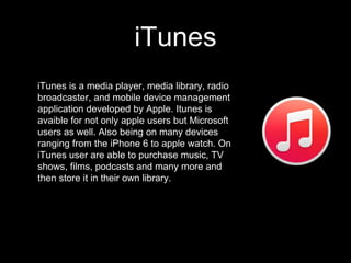 iTunes
iTunes is a media player, media library, radio
broadcaster, and mobile device management
application developed by Apple. Itunes is
avaible for not only apple users but Microsoft
users as well. Also being on many devices
ranging from the iPhone 6 to apple watch. On
iTunes user are able to purchase music, TV
shows, films, podcasts and many more and
then store it in their own library.
 
