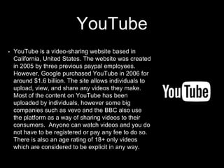 YouTube
• YouTube is a video-sharing website based in
California, United States. The website was created
in 2005 by three previous paypal employees.
However, Google purchased YouTube in 2006 for
around $1.6 billion. The site allows individuals to
upload, view, and share any videos they make.
Most of the content on YouTube has been
uploaded by individuals, however some big
companies such as vevo and the BBC also use
the platform as a way of sharing videos to their
consumers.. Anyone can watch videos and you do
not have to be registered or pay any fee to do so.
There is also an age rating of 18+ only videos
which are considered to be explicit in any way.
 
