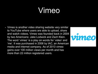 Vimeo
• Vimeo is another video sharing website very similar
to YouTube where users are able to upload, share
and watch videos. Vimeo was founded back in 2004
by two Americans: Jake Lodwick and Zach Klein.
The word ‘vimeo’ is a play on words for ‘video’ and
‘me’. It was purchased in 2006 by IAC, an American
media and internet company. As of 2013 vimeo
gains over 100 million views per month and has
more than 22 million registered users.
 